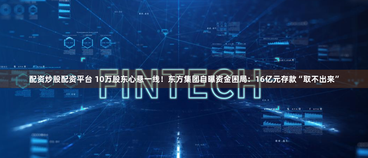配资炒股配资平台 10万股东心悬一线！东方集团自曝资金困局：16亿元存款“取不出来”