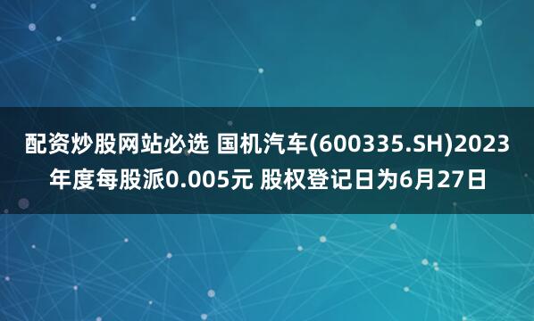 配资炒股网站必选 国机汽车(600335.SH)2023年度每股派0.005元 股权登记日为6月27日