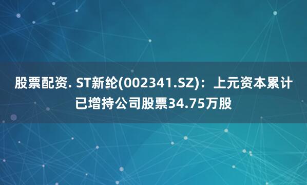 股票配资. ST新纶(002341.SZ)：上元资本累计已增持公司股票34.75万股