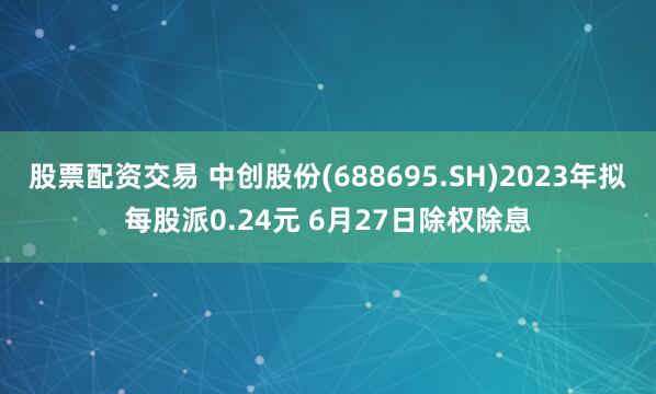 股票配资交易 中创股份(688695.SH)2023年拟每股派0.24元 6月27日除权除息
