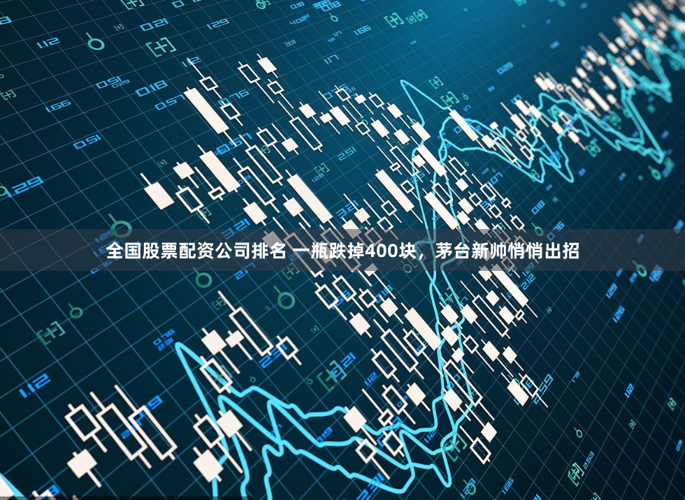 全国股票配资公司排名 一瓶跌掉400块，茅台新帅悄悄出招