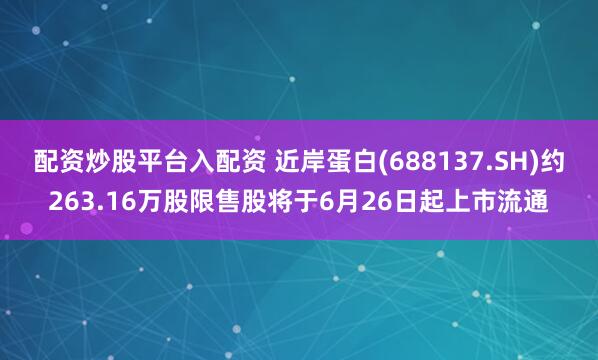 配资炒股平台入配资 近岸蛋白(688137.SH)约263.16万股限售股将于6月26日起上市流通