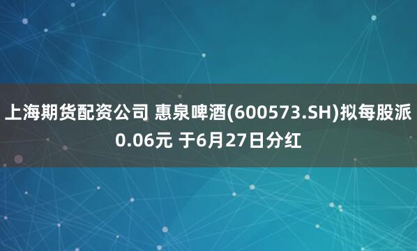 上海期货配资公司 惠泉啤酒(600573.SH)拟每股派0.06元 于6月27日分红