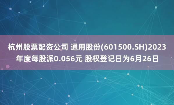 杭州股票配资公司 通用股份(601500.SH)2023年度每股派0.056元 股权登记日为6月26日