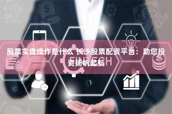 股票实盘操作是什么 长沙股票配资平台：助您投资扬帆起航