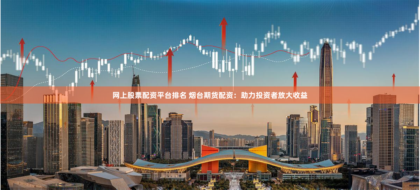 网上股票配资平台排名 烟台期货配资：助力投资者放大收益