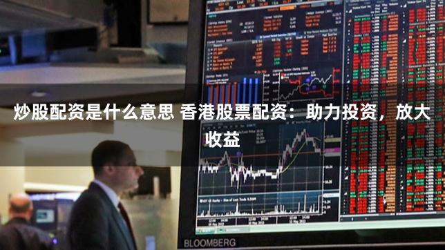 炒股配资是什么意思 香港股票配资：助力投资，放大收益
