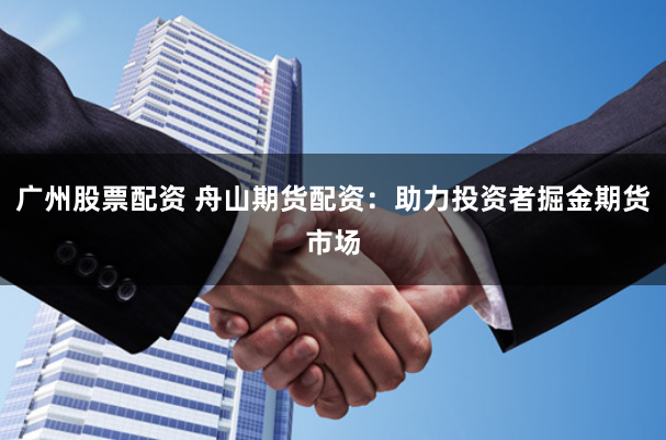 广州股票配资 舟山期货配资：助力投资者掘金期货市场
