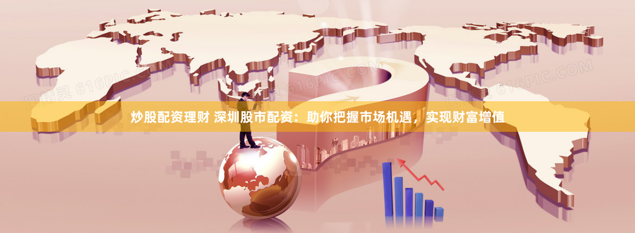 炒股配资理财 深圳股市配资：助你把握市场机遇，实现财富增值