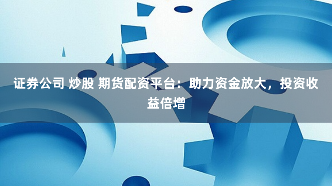 证券公司 炒股 期货配资平台：助力资金放大，投资收益倍增
