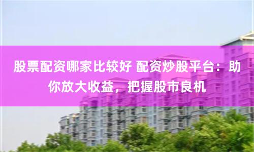 股票配资哪家比较好 配资炒股平台：助你放大收益，把握股市良机