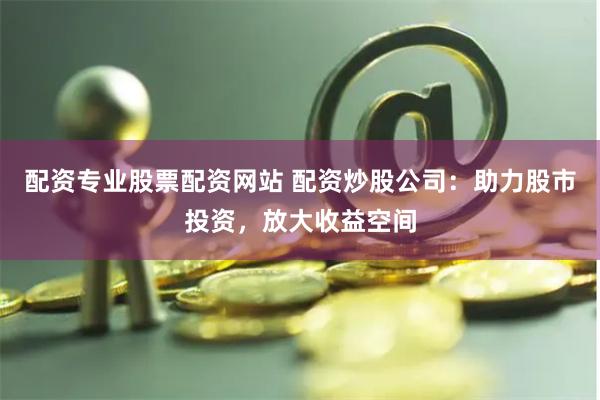 配资专业股票配资网站 配资炒股公司：助力股市投资，放大收益空间
