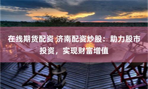 在线期货配资 济南配资炒股：助力股市投资，实现财富增值