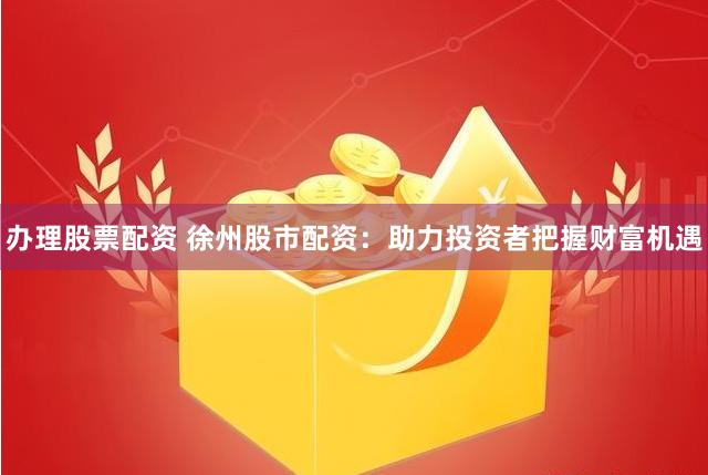 办理股票配资 徐州股市配资：助力投资者把握财富机遇