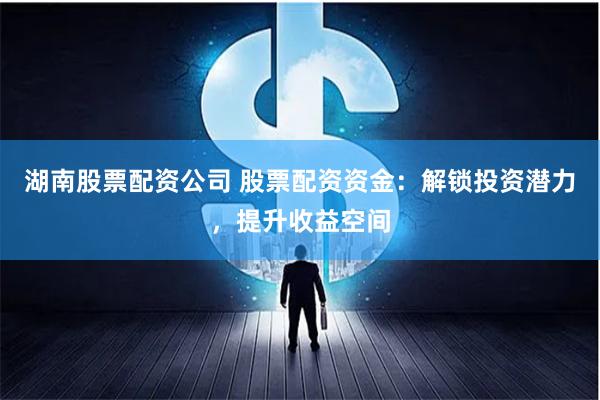 湖南股票配资公司 股票配资资金:解锁投资潜力,提升收益空间